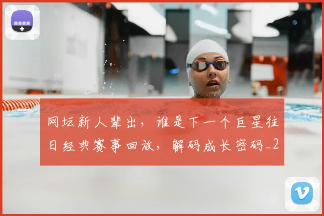 网坛新人辈出，谁是下一个巨星往日经典赛事回放，解码成长密码_20260710003827_20260803143516