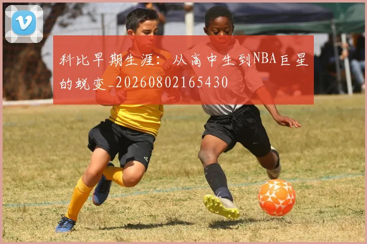 科比早期生涯：从高中生到NBA巨星的蜕变_20260802165430