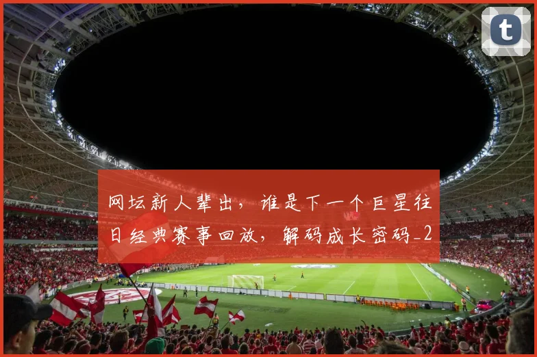 网坛新人辈出，谁是下一个巨星往日经典赛事回放，解码成长密码_20260710003827