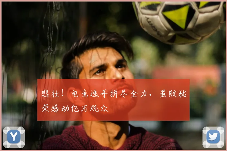 悲壮！电竞选手拼尽全力，虽败犹荣感动亿万观众
