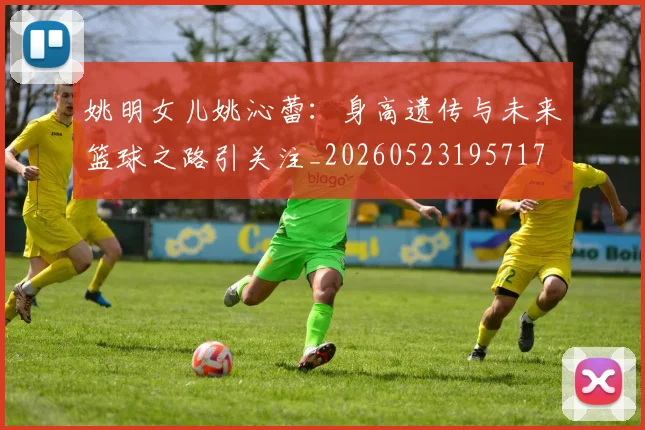 姚明女儿姚沁蕾:身高遗传与未来篮球之路引关注_20260523195717