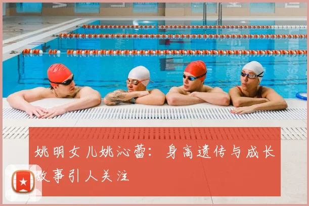 姚明女儿姚沁蕾：身高遗传与成长故事引人关注