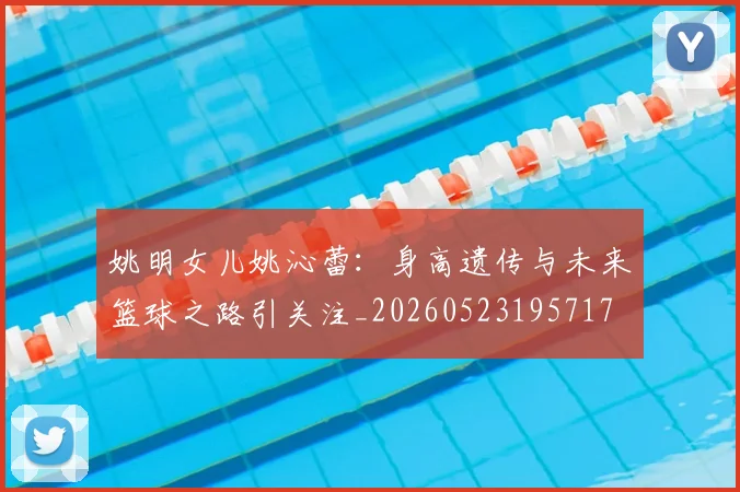 姚明女儿姚沁蕾：身高遗传与未来篮球之路引关注_20260523195717