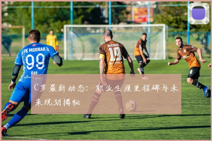 C罗最新动态：职业生涯里程碑与未来规划揭秘