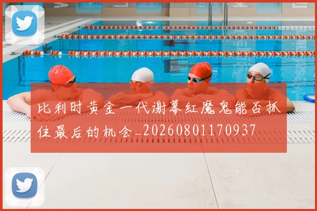 比利时黄金一代谢幕红魔鬼能否抓住最后的机会_20260801170937