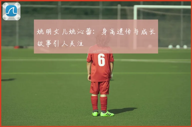 姚明女儿姚沁蕾：身高遗传与成长故事引人关注