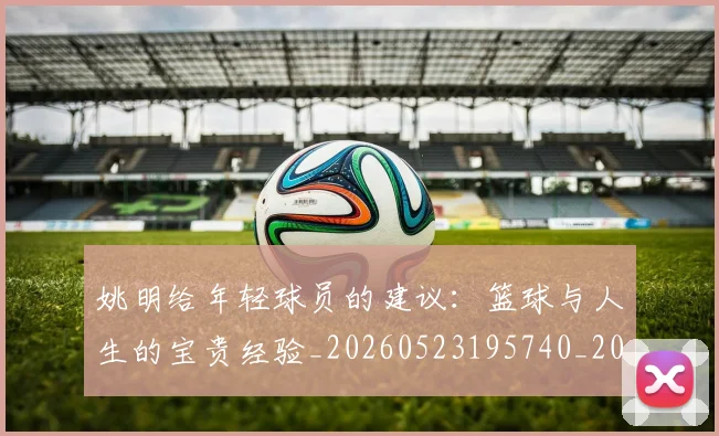 姚明给年轻球员的建议:篮球与人生的宝贵经验_20260523195740_20260703233017_20260720192328