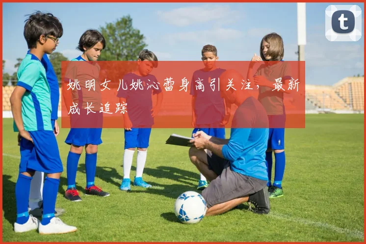 姚明女儿姚沁蕾身高引关注，最新成长追踪