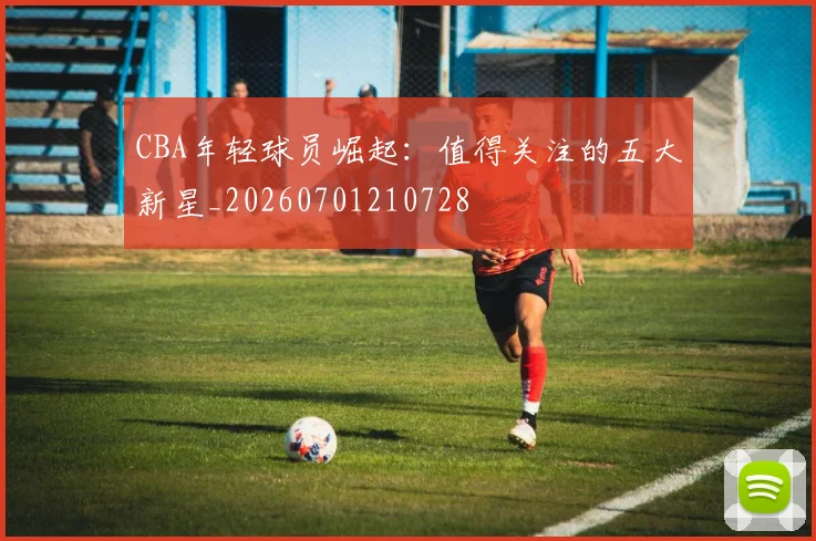 CBA年轻球员崛起：值得关注的五大新星_20260701210728
