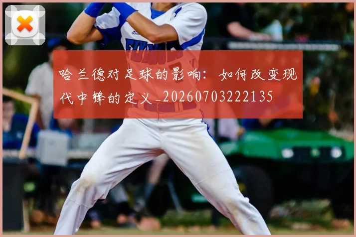 哈兰德对足球的影响：如何改变现代中锋的定义_20260703222135