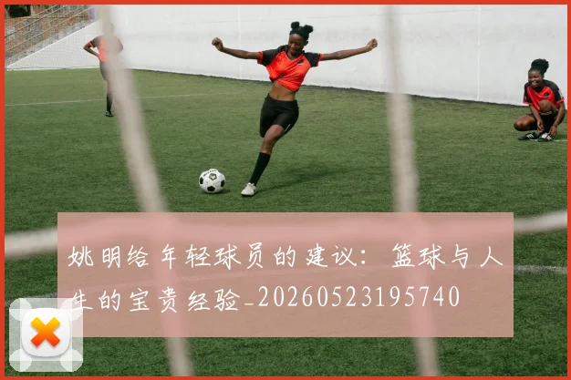 姚明给年轻球员的建议:篮球与人生的宝贵经验_20260523195740