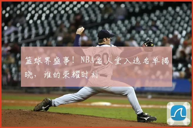 篮球界盛事！NBA名人堂入选名单揭晓，谁的荣耀时刻