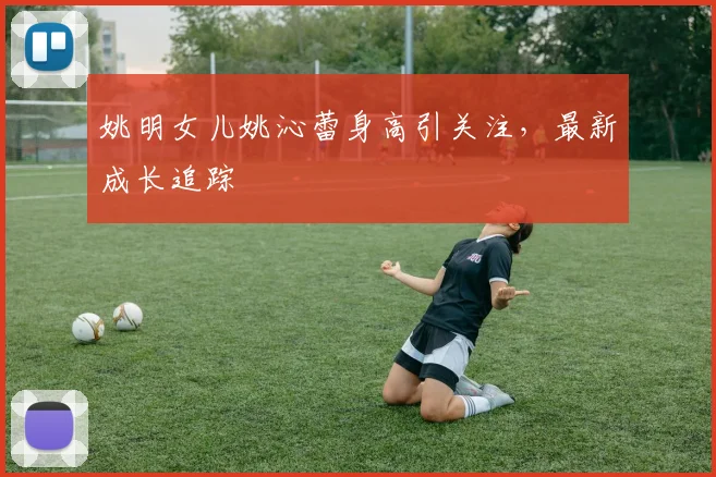 姚明女儿姚沁蕾身高引关注,最新成长追踪