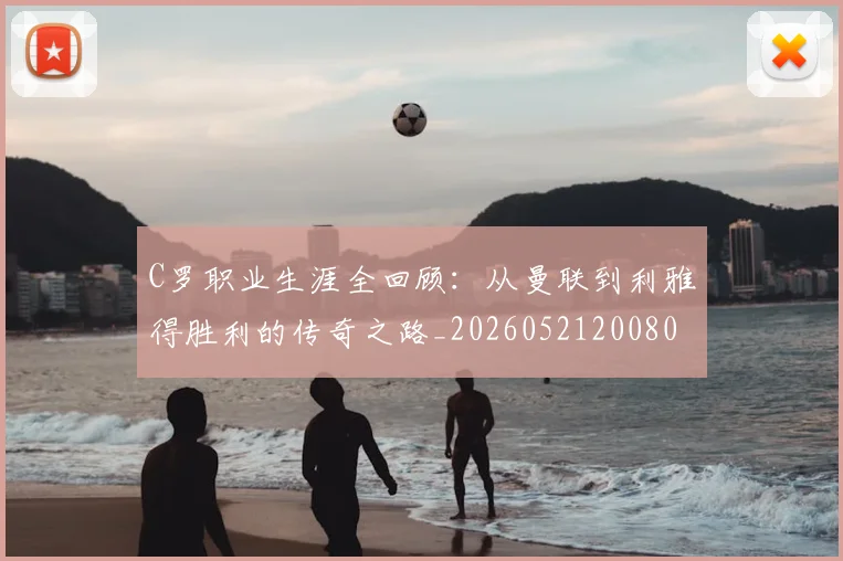 C罗职业生涯全回顾:从曼联到利雅得胜利的传奇之路_20260521200802_20260701213918