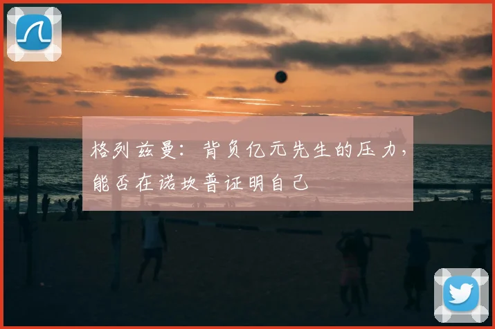 格列兹曼:背负亿元先生的压力,能否在诺坎普证明自己