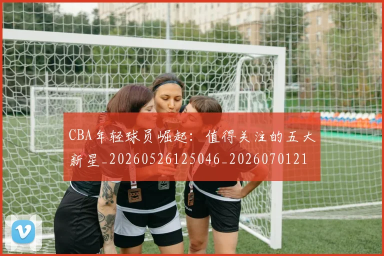 CBA年轻球员崛起：值得关注的五大新星_20260526125046_20260701210730
