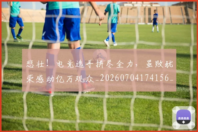 悲壮！电竞选手拼尽全力，虽败犹荣感动亿万观众_20260704174156_20260723172359