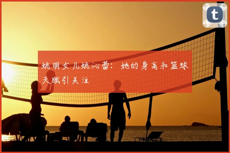 姚明女儿姚沁蕾:她的身高和篮球天赋引关注