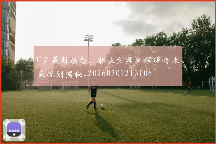 C罗最新动态：职业生涯里程碑与未来规划揭秘_20260701213106