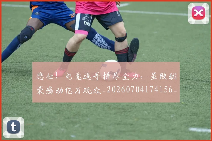 悲壮!电竞选手拼尽全力,虽败犹荣感动亿万观众_20260704174156_20260723172359