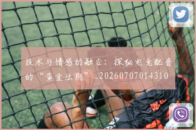 技术与情感的融合：探秘电竞配音的“黄金法则”_20260707014310