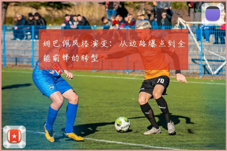 姆巴佩风格演变：从边路爆点到全能前锋的转型