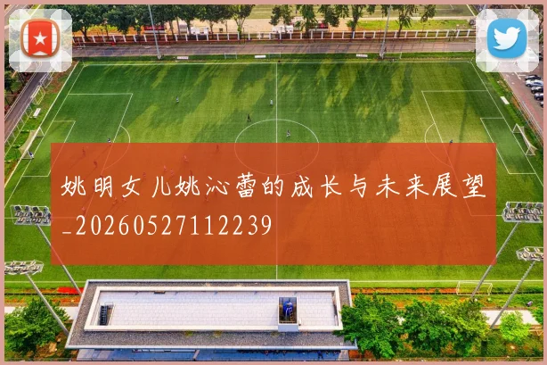 姚明女儿姚沁蕾的成长与未来展望_20260527112239